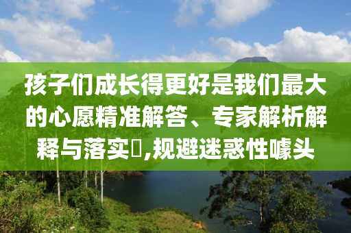 孩子們成長得更好是我們最大的心愿精準解答、專家解析解釋與落實?,規避迷惑性噱頭