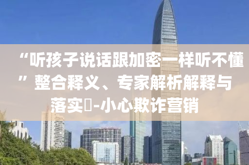 “聽孩子說(shuō)話跟加密一樣聽不懂”整合釋義、專家解析解釋與落實(shí)?-小心欺詐營(yíng)銷
