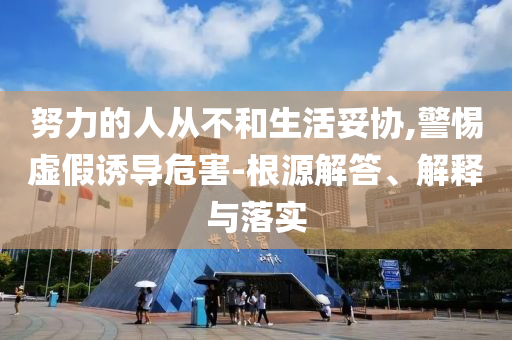 努力的人從不和生活妥協,警惕虛假誘導危害-根源解答、解釋與落實