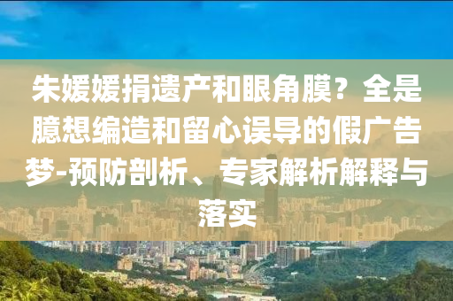 朱媛媛捐遺產(chǎn)和眼角膜？全是臆想編造和留心誤導的假廣告夢-預防剖析、專家解析解釋與落實