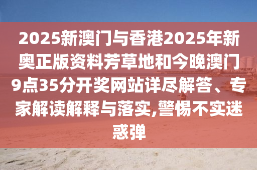 2025新澳門與香港2025年新奧正版資料芳草地和今晚澳門9點35分開獎網站詳盡解答、專家解讀解釋與落實,警惕不實迷惑彈