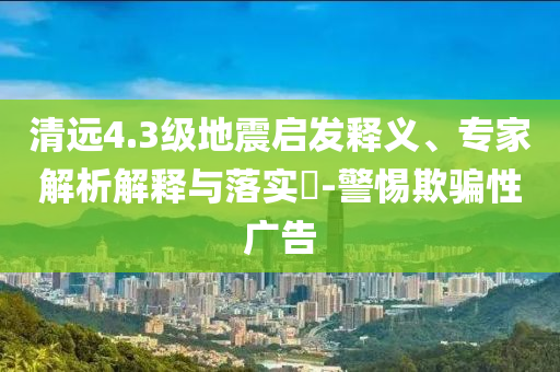 清遠4.3級地震啟發釋義、專家解析解釋與落實?-警惕欺騙性廣告