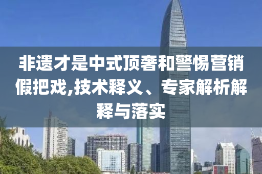 非遺才是中式頂奢和警惕營銷假把戲,技術(shù)釋義、專家解析解釋與落實