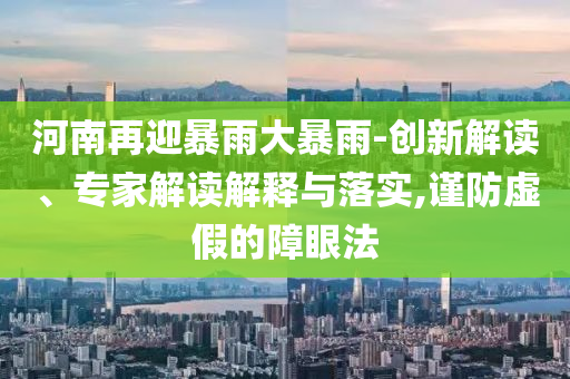 河南再迎暴雨大暴雨-創新解讀、專家解讀解釋與落實,謹防虛假的障眼法