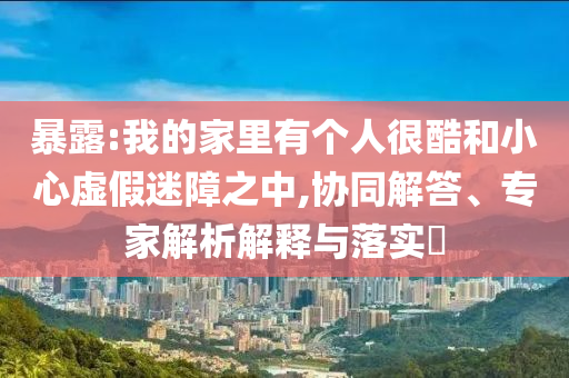 暴露:我的家里有個人很酷和小心虛假迷障之中,協同解答、專家解析解釋與落實?