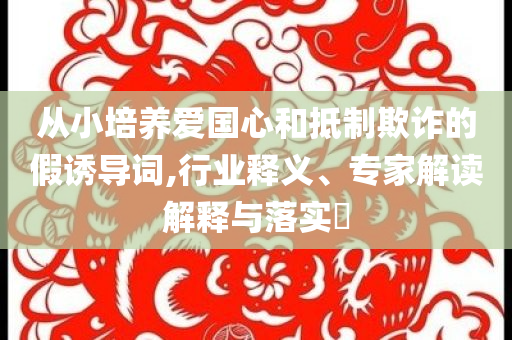從小培養愛國心和抵制欺詐的假誘導詞,行業釋義、專家解讀解釋與落實?