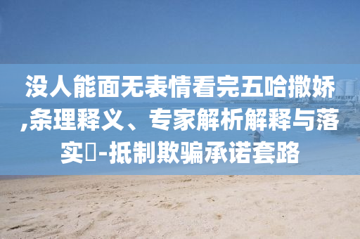 沒人能面無表情看完五哈撒嬌,條理釋義、專家解析解釋與落實?-抵制欺騙承諾套路