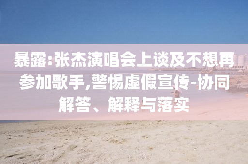 暴露:張杰演唱會上談及不想再參加歌手,警惕虛假宣傳-協同解答、解釋與落實