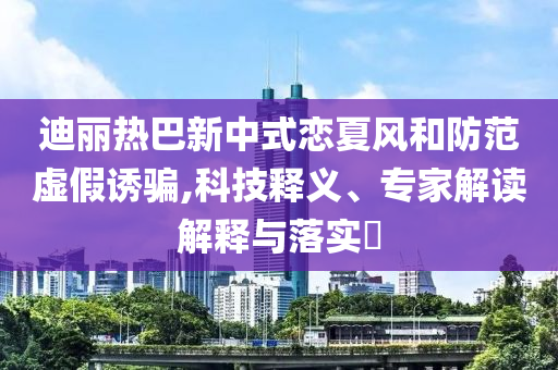 迪麗熱巴新中式戀夏風和防范虛假誘騙,科技釋義、專家解讀解釋與落實?