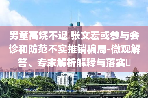 男童高燒不退 張文宏或參與會診和防范不實推銷騙局-微觀解答、專家解析解釋與落實?