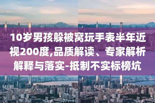 10歲男孩躲被窩玩手表半年近視200度,品質(zhì)解讀、專家解析解釋與落實(shí)-抵制不實(shí)標(biāo)榜坑