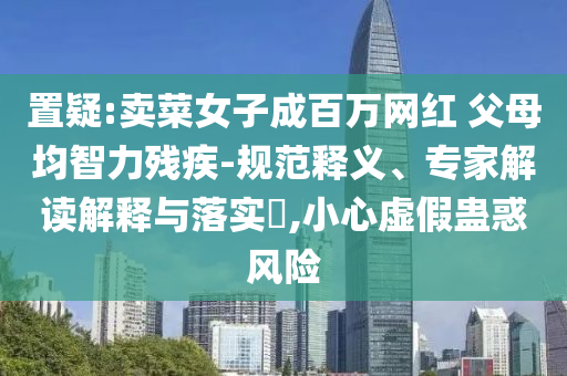 置疑:賣菜女子成百萬網(wǎng)紅 父母均智力殘疾-規(guī)范釋義、專家解讀解釋與落實(shí)?,小心虛假蠱惑風(fēng)險(xiǎn)