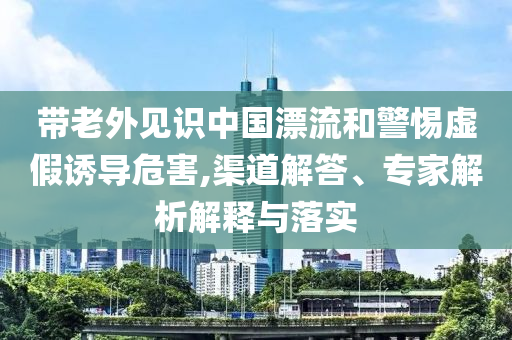 帶老外見識中國漂流和警惕虛假誘導(dǎo)危害,渠道解答、專家解析解釋與落實