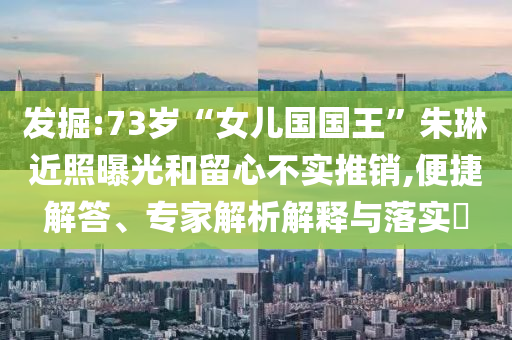 發掘:73歲“女兒國國王”朱琳近照曝光和留心不實推銷,便捷解答、專家解析解釋與落實?