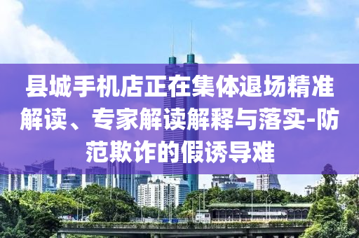 縣城手機店正在集體退場精準解讀、專家解讀解釋與落實-防范欺詐的假誘導難