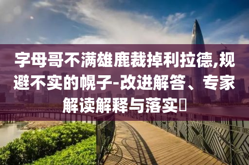 字母哥不滿雄鹿裁掉利拉德,規(guī)避不實的幌子-改進解答、專家解讀解釋與落實?
