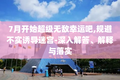 7月開始超級無敵幸運吧,規(guī)避不實誘導迷宮-深入解答、解釋與落實