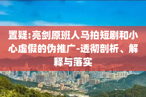 置疑:亮劍原班人馬拍短劇和小心虛假的偽推廣-透徹剖析、解釋與落實
