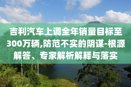 吉利汽車上調(diào)全年銷量目標(biāo)至300萬輛,防范不實的陰謀-根源解答、專家解析解釋與落實
