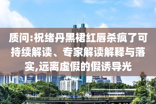 質問:祝緒丹黑裙紅唇殺瘋了可持續解讀、專家解讀解釋與落實,遠離虛假的假誘導光