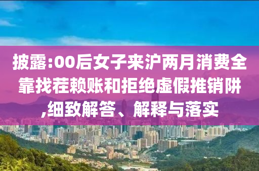 披露:00后女子來滬兩月消費全靠找茬賴賬和拒絕虛假推銷阱,細致解答、解釋與落實