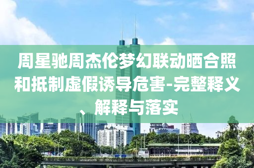 周星馳周杰倫夢幻聯動曬合照和抵制虛假誘導危害-完整釋義、解釋與落實