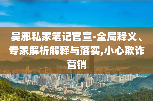 吳邪私家筆記官宣-全局釋義、專家解析解釋與落實,小心欺詐營銷