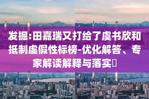 發掘:田嘉瑞又打給了虞書欣和抵制虛假性標榜-優化解答、專家解讀解釋與落實?
