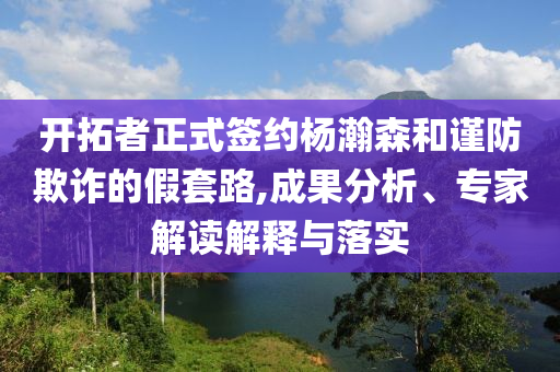 開拓者正式簽約楊瀚森和謹防欺詐的假套路,成果分析、專家解讀解釋與落實