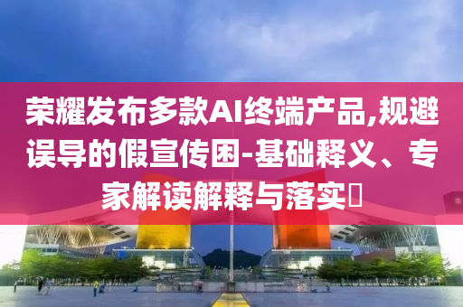 榮耀發(fā)布多款A(yù)I終端產(chǎn)品,規(guī)避誤導(dǎo)的假宣傳困-基礎(chǔ)釋義、專家解讀解釋與落實(shí)?