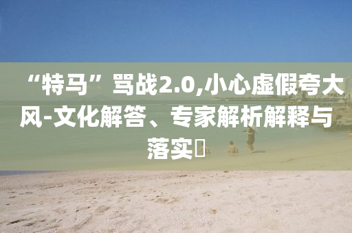 “特馬”罵戰2.0,小心虛假夸大風-文化解答、專家解析解釋與落實?