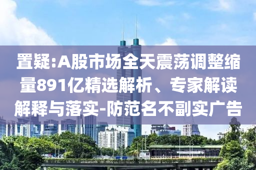 置疑:A股市場全天震蕩調(diào)整縮量891億精選解析、專家解讀解釋與落實(shí)-防范名不副實(shí)廣告