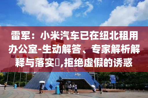 雷軍：小米汽車已在紐北租用辦公室-生動解答、專家解析解釋與落實(shí)?,拒絕虛假的誘惑