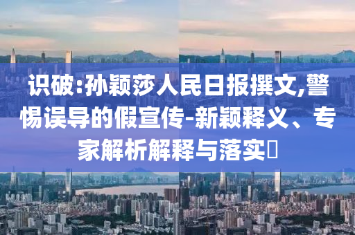 識(shí)破:孫穎莎人民日?qǐng)?bào)撰文,警惕誤導(dǎo)的假宣傳-新穎釋義、專家解析解釋與落實(shí)?