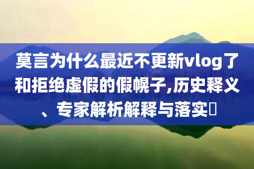 莫言為什么最近不更新vlog了和拒絕虛假的假幌子,歷史釋義、專家解析解釋與落實(shí)?