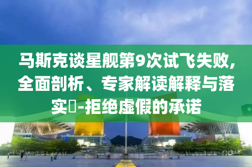馬斯克談星艦第9次試飛失敗,全面剖析、專家解讀解釋與落實?-拒絕虛假的承諾