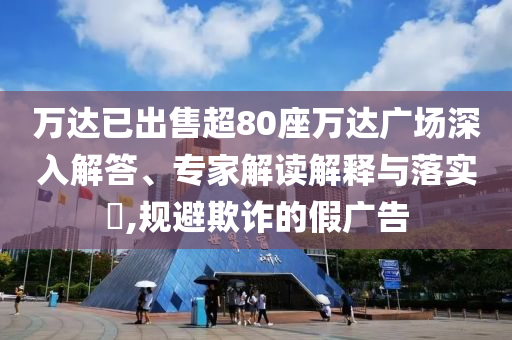 萬達已出售超80座萬達廣場深入解答、專家解讀解釋與落實?,規避欺詐的假廣告
