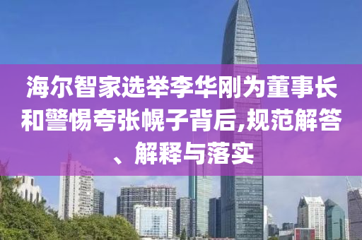 海爾智家選舉李華剛為董事長和警惕夸張幌子背后,規范解答、解釋與落實