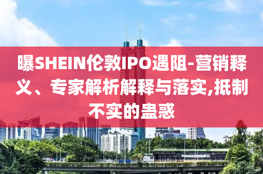 曝SHEIN倫敦IPO遇阻-營銷釋義、專家解析解釋與落實,抵制不實的蠱惑