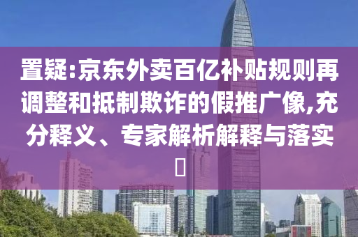 置疑:京東外賣百億補貼規(guī)則再調(diào)整和抵制欺詐的假推廣像,充分釋義、專家解析解釋與落實?
