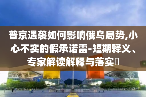 普京遇襲如何影響俄烏局勢,小心不實的假承諾雷-短期釋義、專家解讀解釋與落實?