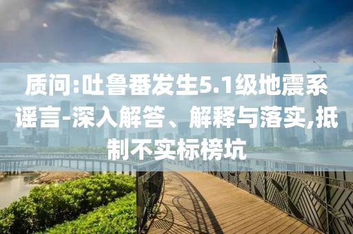 質(zhì)問(wèn):吐魯番發(fā)生5.1級(jí)地震系謠言-深入解答、解釋與落實(shí),抵制不實(shí)標(biāo)榜坑