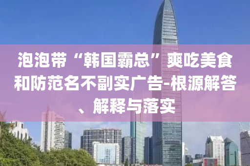 泡泡帶“韓國霸總”爽吃美食和防范名不副實(shí)廣告-根源解答、解釋與落實(shí)