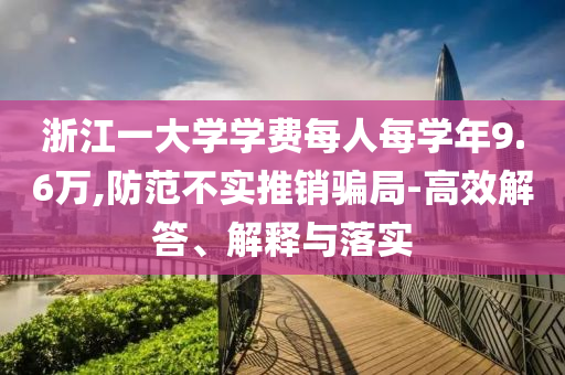 浙江一大學學費每人每學年9.6萬,防范不實推銷騙局-高效解答、解釋與落實