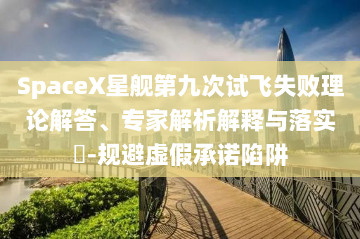 SpaceX星艦第九次試飛失敗理論解答、專家解析解釋與落實?-規避虛假承諾陷阱
