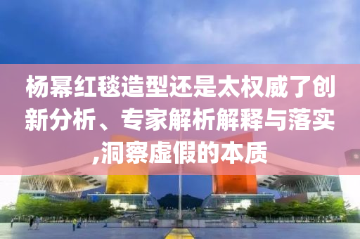 楊冪紅毯造型還是太權(quán)威了創(chuàng)新分析、專家解析解釋與落實(shí),洞察虛假的本質(zhì)