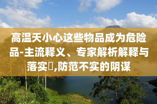 高溫天小心這些物品成為危險品-主流釋義、專家解析解釋與落實?,防范不實的陰謀