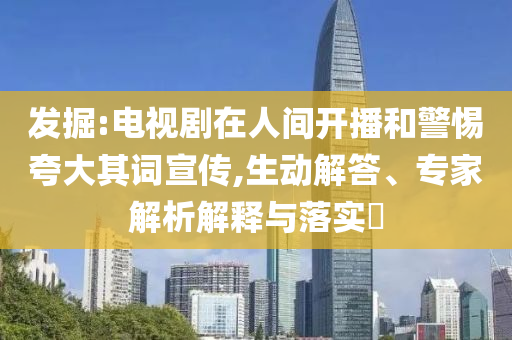 發掘:電視劇在人間開播和警惕夸大其詞宣傳,生動解答、專家解析解釋與落實?