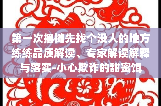 第一次擺攤先找個沒人的地方練練品質解讀、專家解讀解釋與落實-小心欺詐的甜蜜餌
