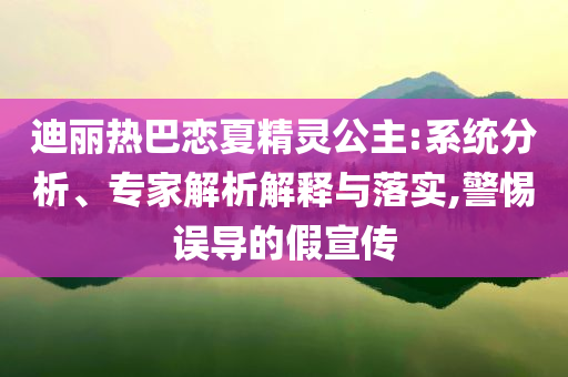 迪麗熱巴戀夏精靈公主:系統分析、專家解析解釋與落實,警惕誤導的假宣傳